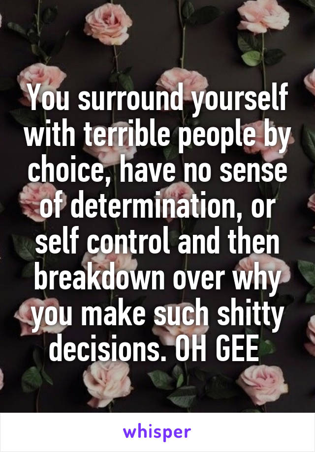 You surround yourself with terrible people by choice, have no sense of determination, or self control and then breakdown over why you make such shitty decisions. OH GEE 