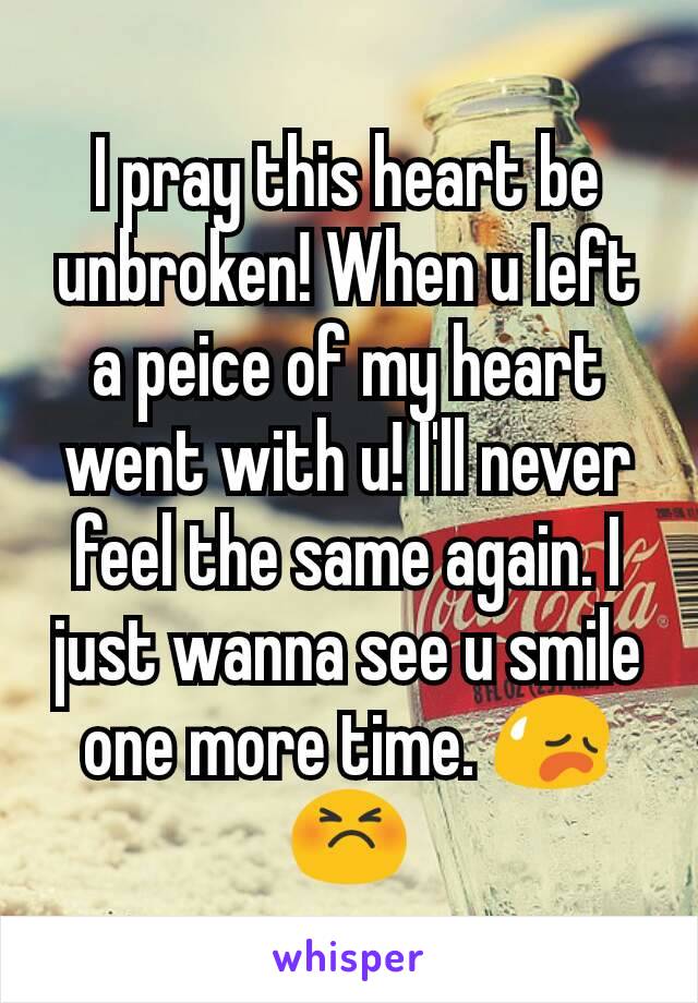 I pray this heart be unbroken! When u left a peice of my heart went with u! I'll never feel the same again. I just wanna see u smile one more time. 😥😣