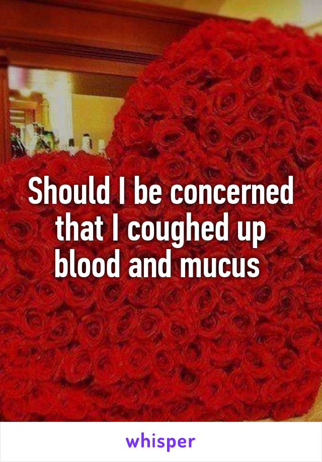 Should I be concerned that I coughed up blood and mucus 