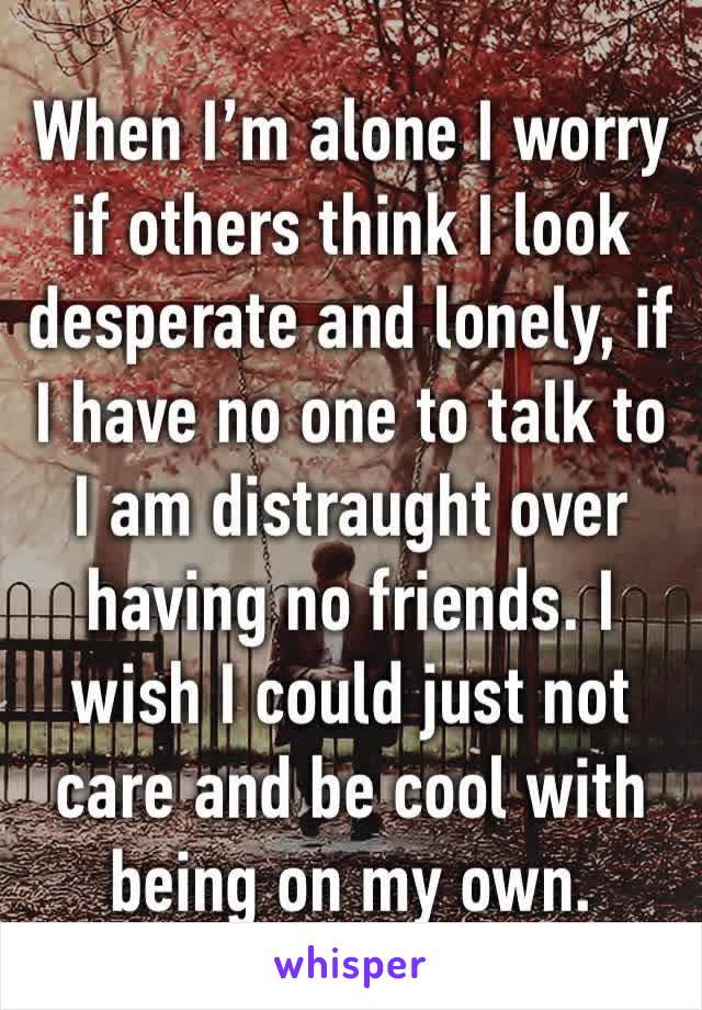 When I’m alone I worry if others think I look desperate and lonely, if I have no one to talk to I am distraught over having no friends. I wish I could just not care and be cool with being on my own. 
