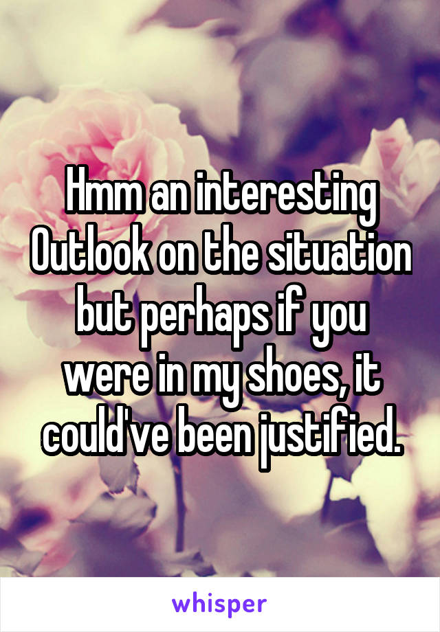 Hmm an interesting Outlook on the situation but perhaps if you were in my shoes, it could've been justified.