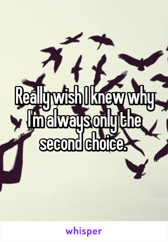 Really wish I knew why I'm always only the second choice. 