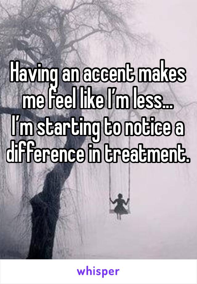 Having an accent makes me feel like I’m less... 
I’m starting to notice a difference in treatment. 

