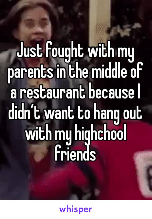 Just fought with my parents in the middle of a restaurant because I didn’t want to hang out with my highchool friends