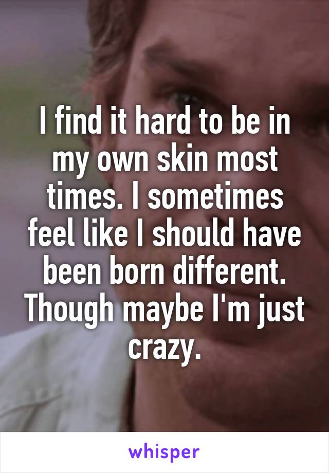 I find it hard to be in my own skin most times. I sometimes feel like I should have been born different. Though maybe I'm just crazy.