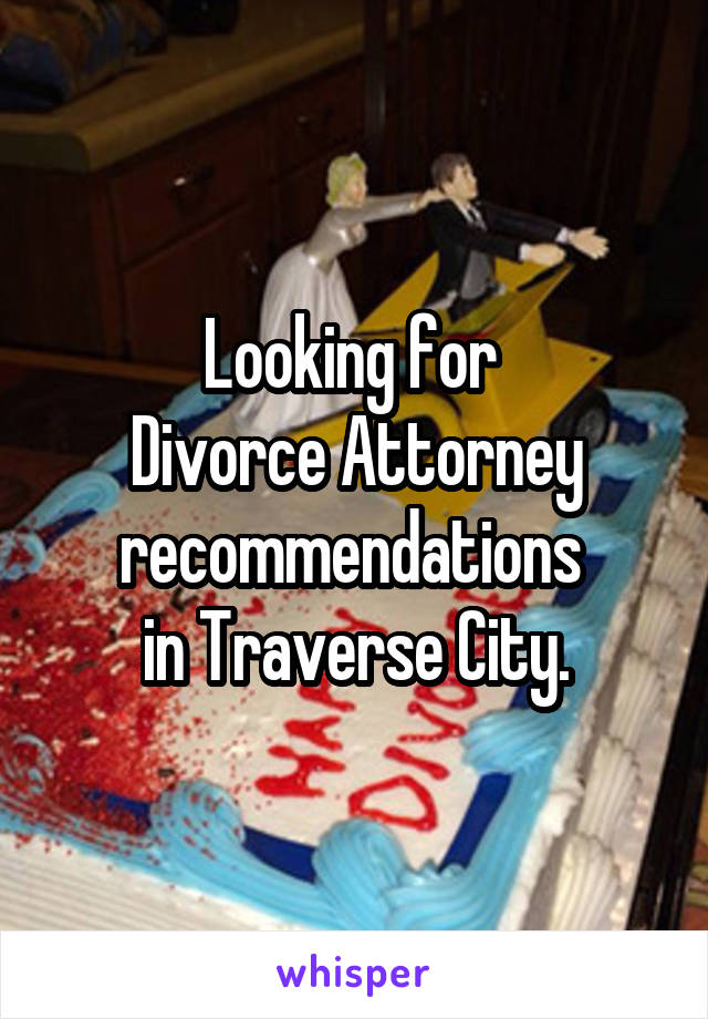 Looking for 
Divorce Attorney recommendations 
in Traverse City.