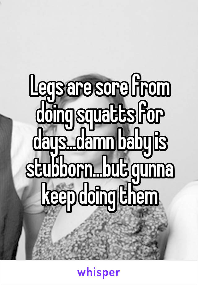 Legs are sore from doing squatts for days...damn baby is stubborn...but gunna keep doing them