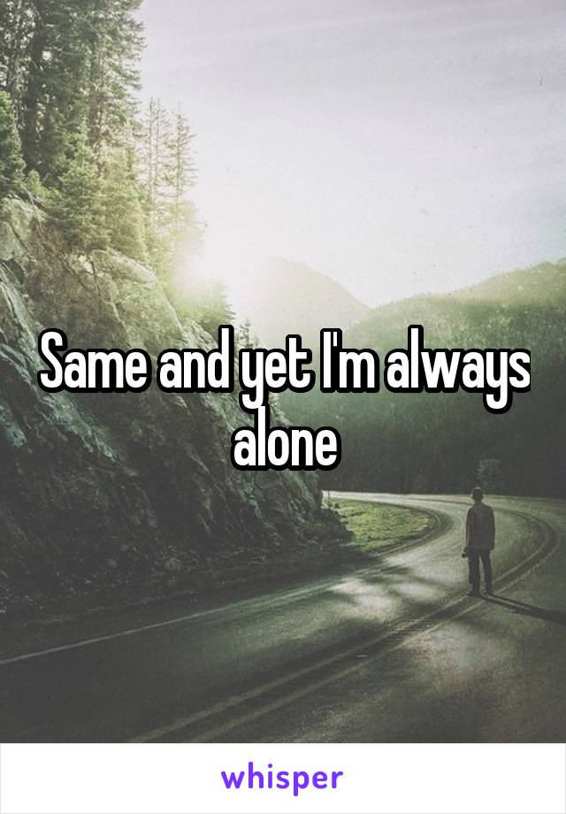 Same and yet I'm always alone