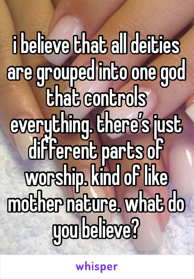 i believe that all deities are grouped into one god that controls everything. there’s just different parts of worship. kind of like mother nature. what do you believe?