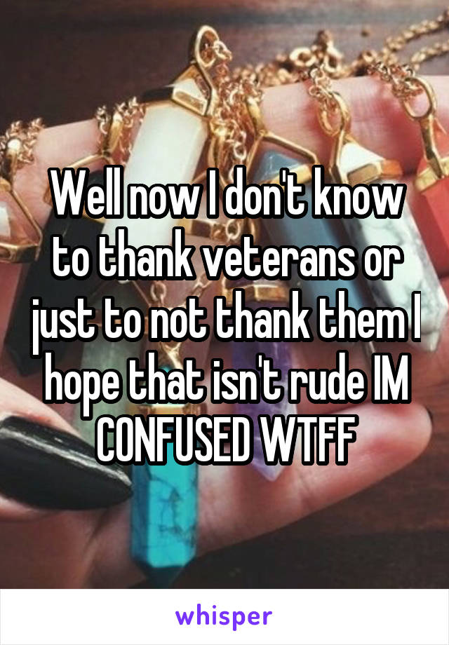 Well now I don't know to thank veterans or just to not thank them I hope that isn't rude IM CONFUSED WTFF