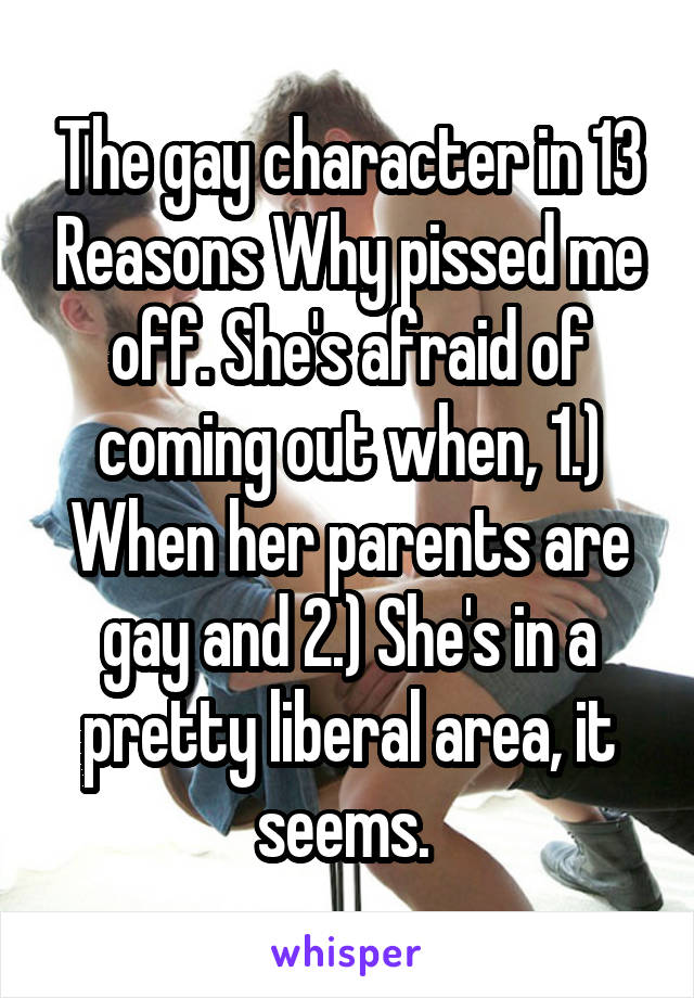 The gay character in 13 Reasons Why pissed me off. She's afraid of coming out when, 1.) When her parents are gay and 2.) She's in a pretty liberal area, it seems. 