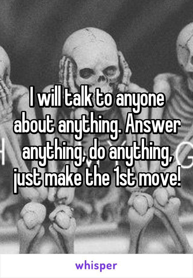 I will talk to anyone about anything. Answer anything, do anything, just make the 1st move!