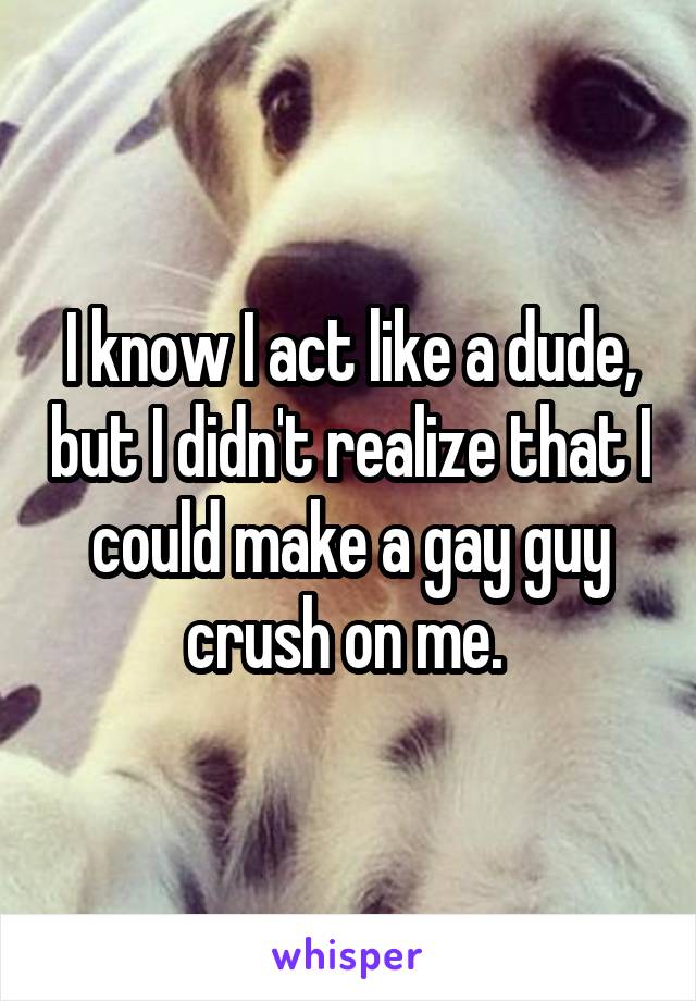 I know I act like a dude, but I didn't realize that I could make a gay guy crush on me. 