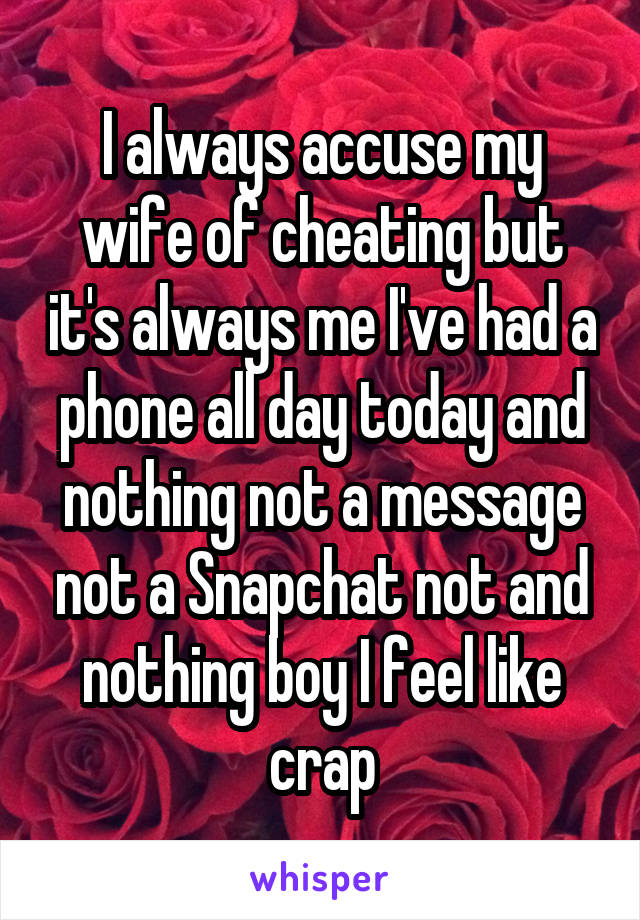 I always accuse my wife of cheating but it's always me I've had a phone all day today and nothing not a message not a Snapchat not and nothing boy I feel like crap