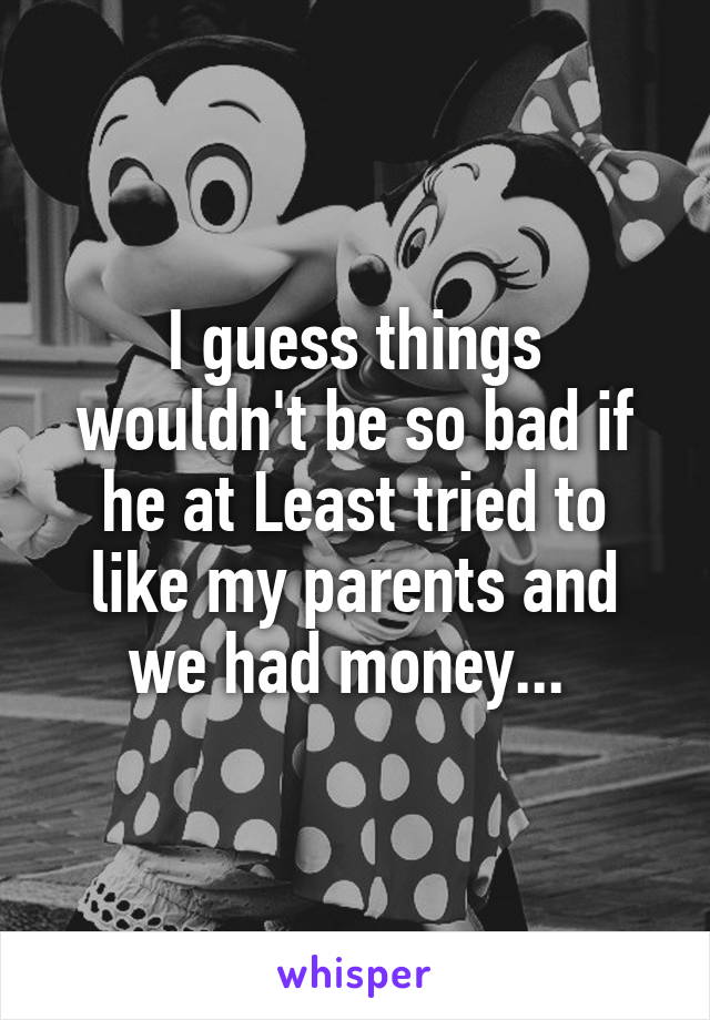 I guess things wouldn't be so bad if he at Least tried to like my parents and we had money... 