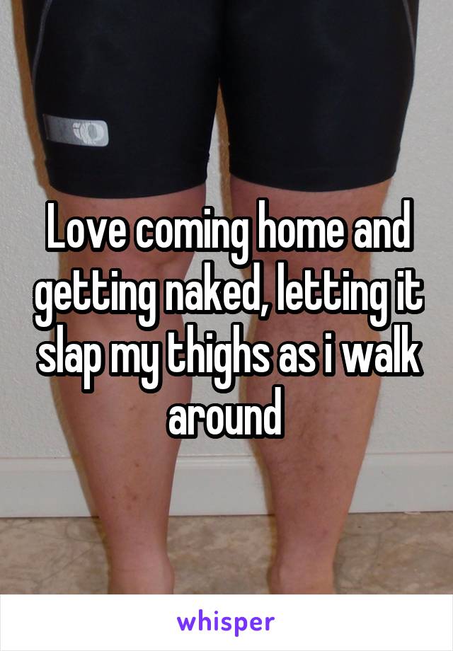 Love coming home and getting naked, letting it slap my thighs as i walk around 