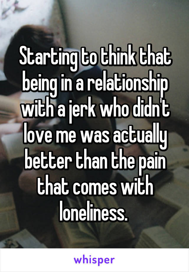 Starting to think that being in a relationship with a jerk who didn't love me was actually better than the pain that comes with loneliness. 