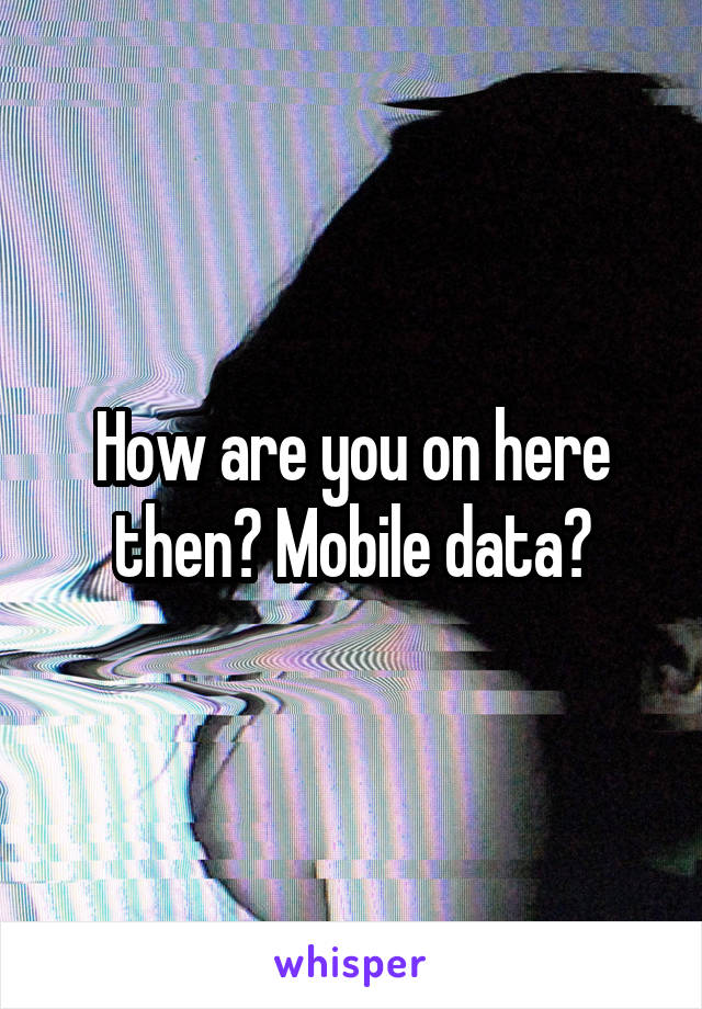 How are you on here then? Mobile data?