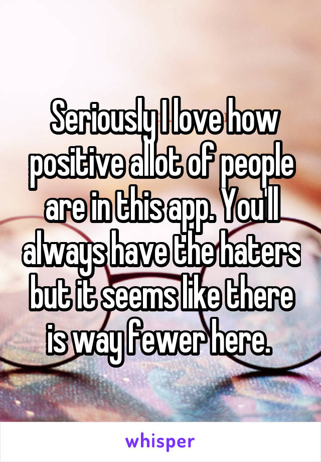  Seriously I love how positive allot of people are in this app. You'll always have the haters but it seems like there is way fewer here. 