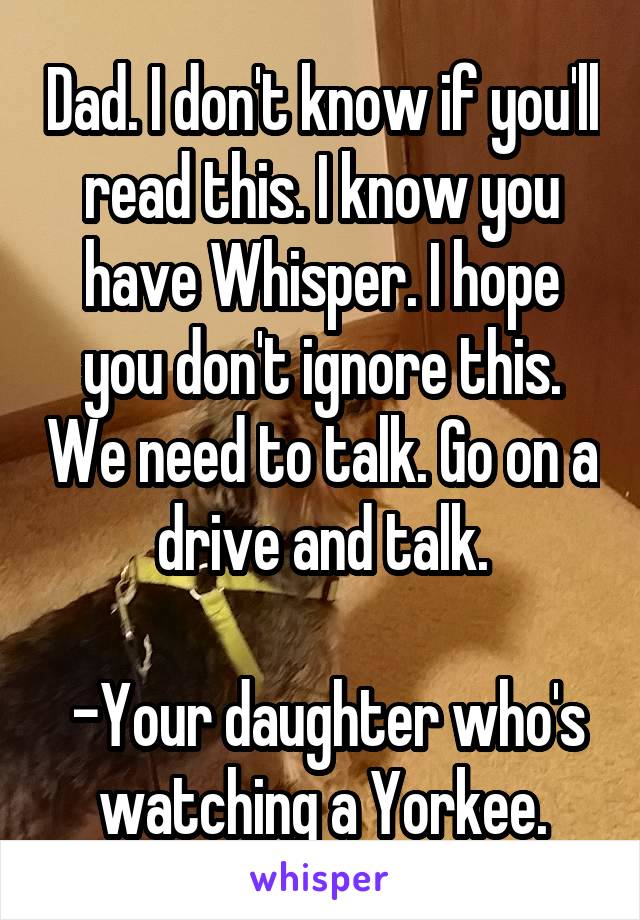 Dad. I don't know if you'll read this. I know you have Whisper. I hope you don't ignore this. We need to talk. Go on a drive and talk.

 -Your daughter who's watching a Yorkee.