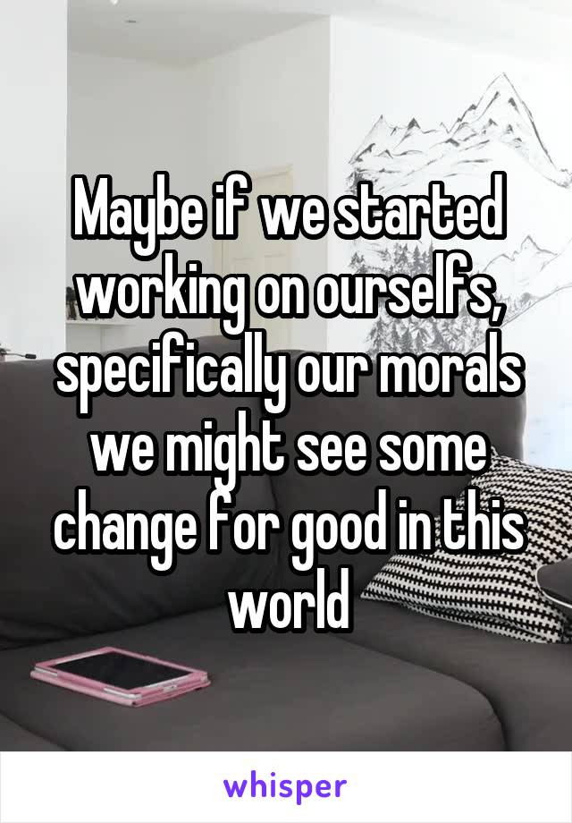 Maybe if we started working on ourselfs, specifically our morals we might see some change for good in this world