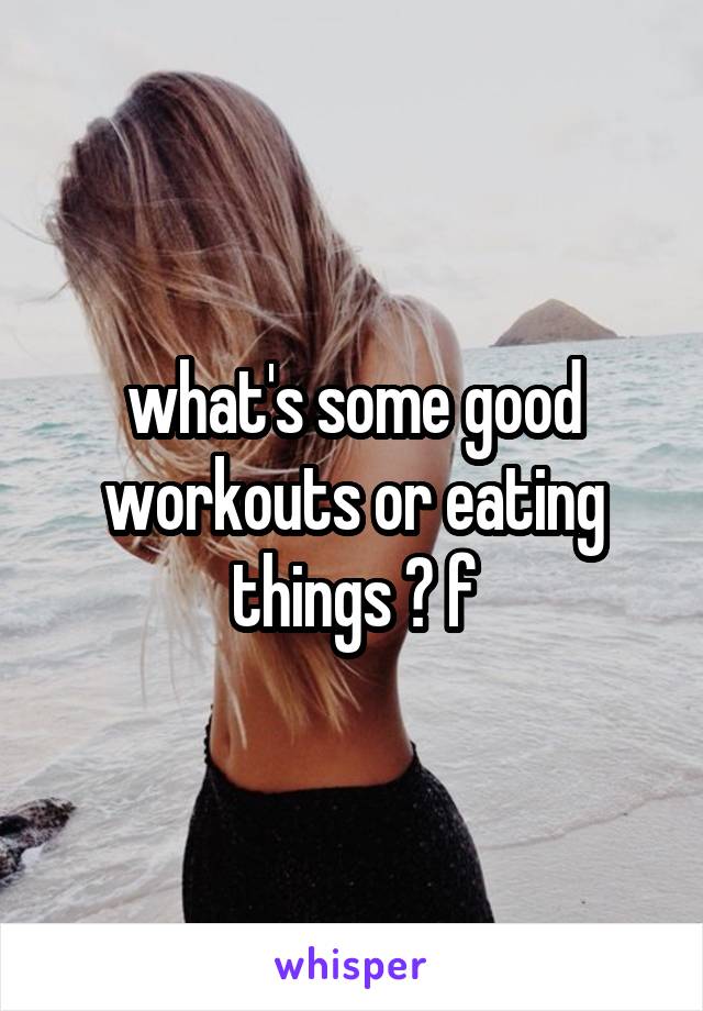 what's some good workouts or eating things ? f