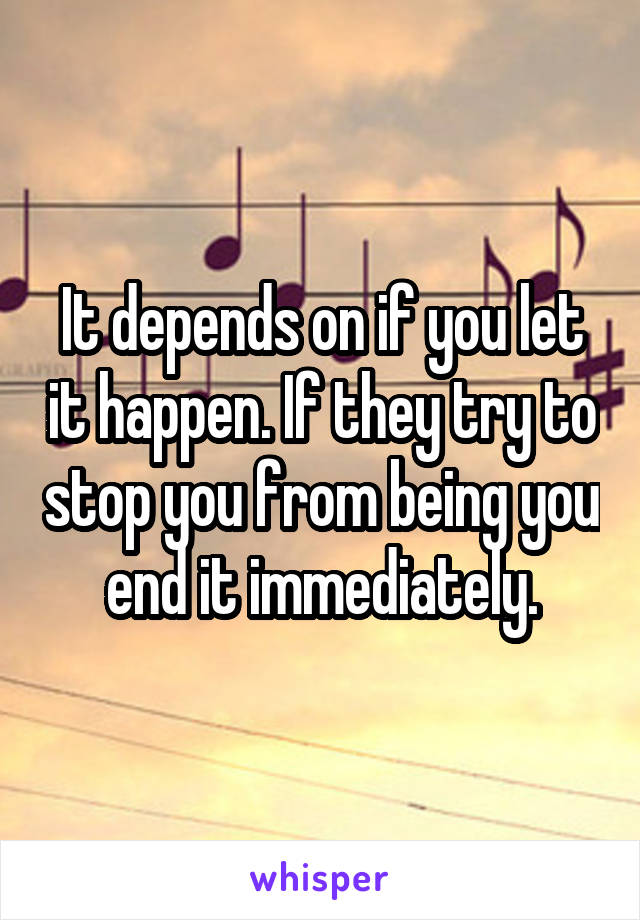 It depends on if you let it happen. If they try to stop you from being you end it immediately.