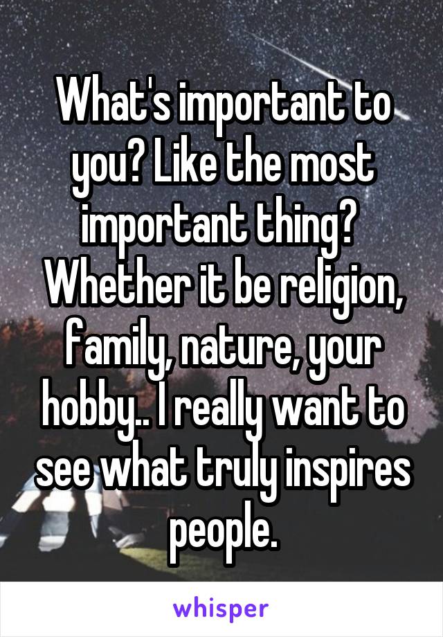 What's important to you? Like the most important thing? 
Whether it be religion, family, nature, your hobby.. I really want to see what truly inspires people.