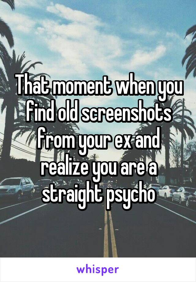 That moment when you find old screenshots from your ex and realize you are a straight psycho
