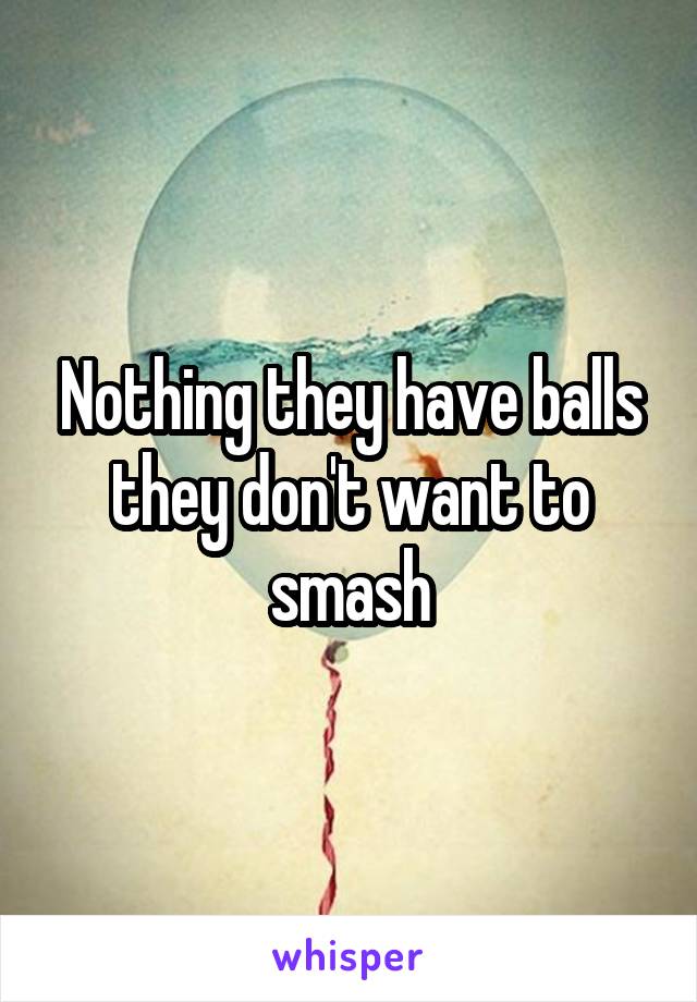 Nothing they have balls they don't want to smash