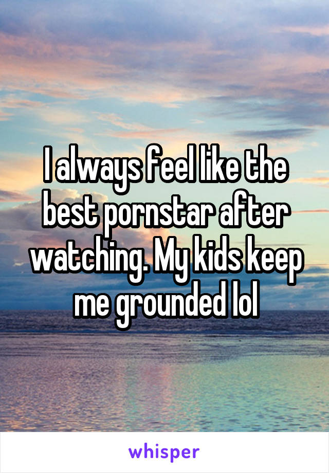 I always feel like the best pornstar after watching. My kids keep me grounded lol