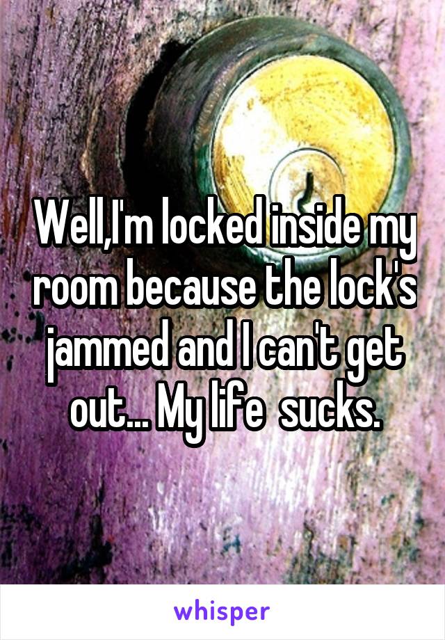 Well,I'm locked inside my room because the lock's jammed and I can't get out... My life  sucks.