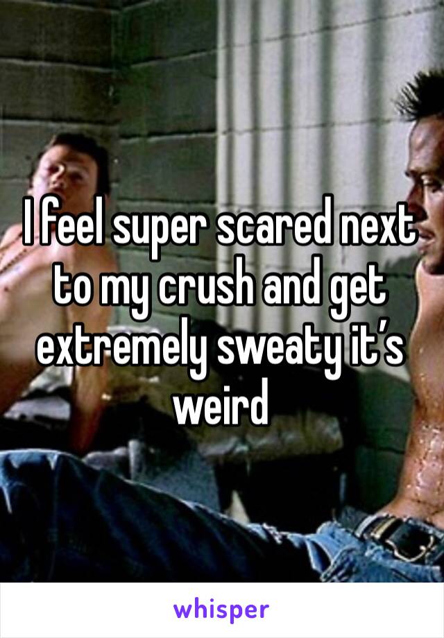 I feel super scared next to my crush and get extremely sweaty it’s weird 