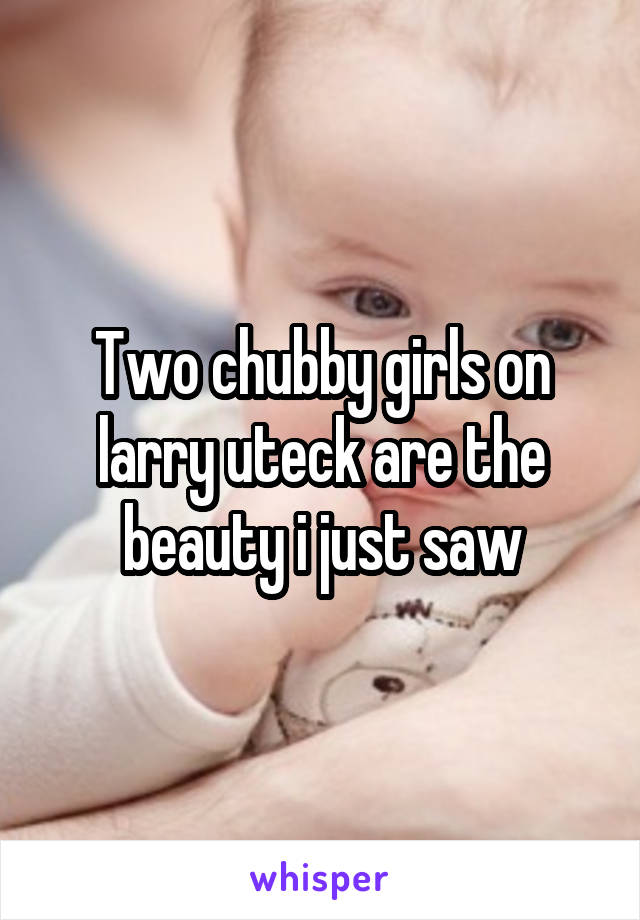 Two chubby girls on larry uteck are the beauty i just saw