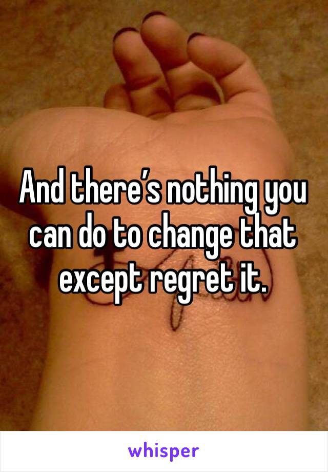 And there’s nothing you can do to change that except regret it.