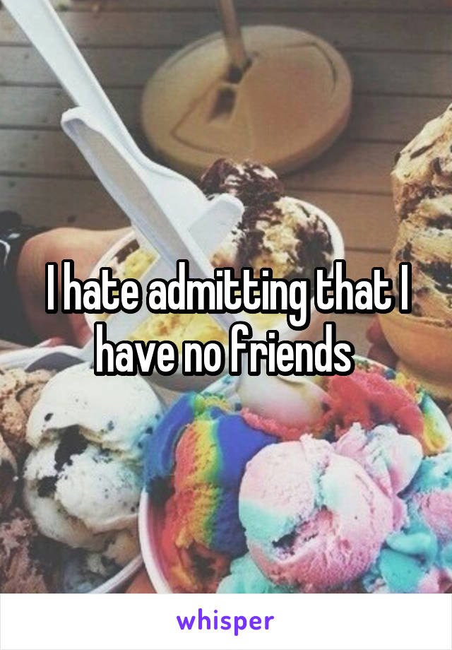 I hate admitting that I have no friends 