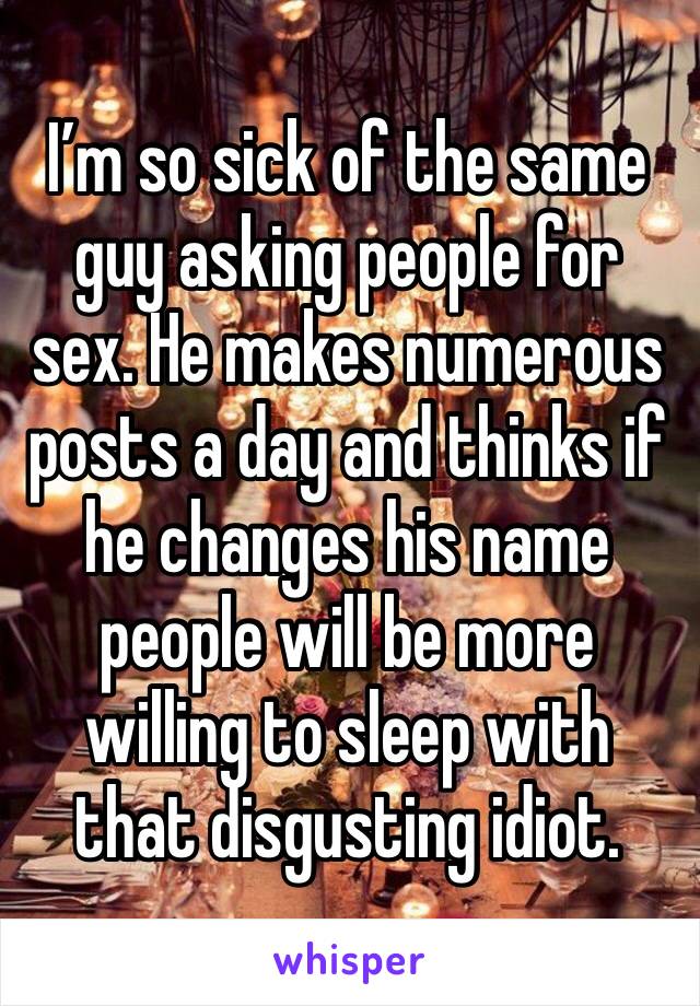 I’m so sick of the same guy asking people for sex. He makes numerous posts a day and thinks if he changes his name people will be more willing to sleep with that disgusting idiot. 