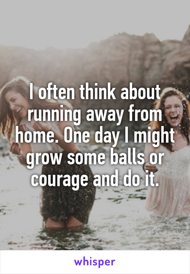 I often think about running away from home. One day I might grow some balls or courage and do it.