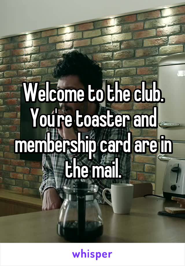 Welcome to the club. You're toaster and membership card are in the mail.