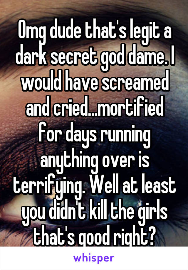 Omg dude that's legit a dark secret god dame. I would have screamed and cried...mortified for days running anything over is terrifying. Well at least you didn't kill the girls that's good right?