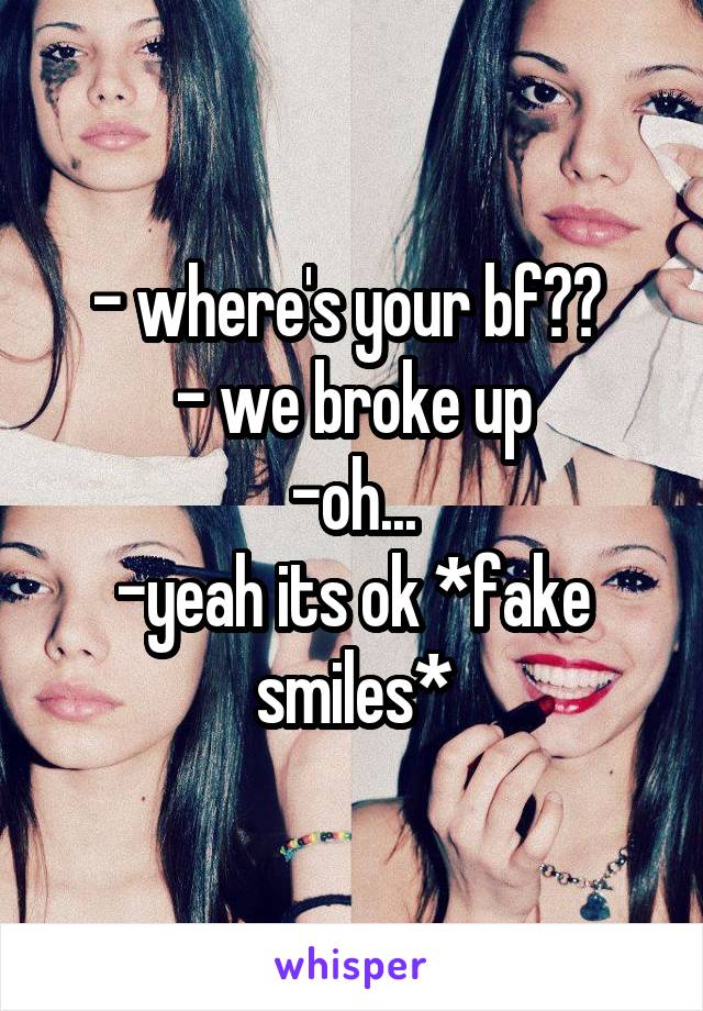 - where's your bf?? 
- we broke up
-oh...
-yeah its ok *fake smiles*