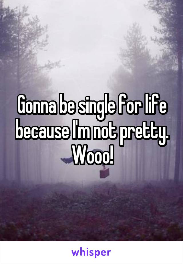 Gonna be single for life because I'm not pretty. Wooo!