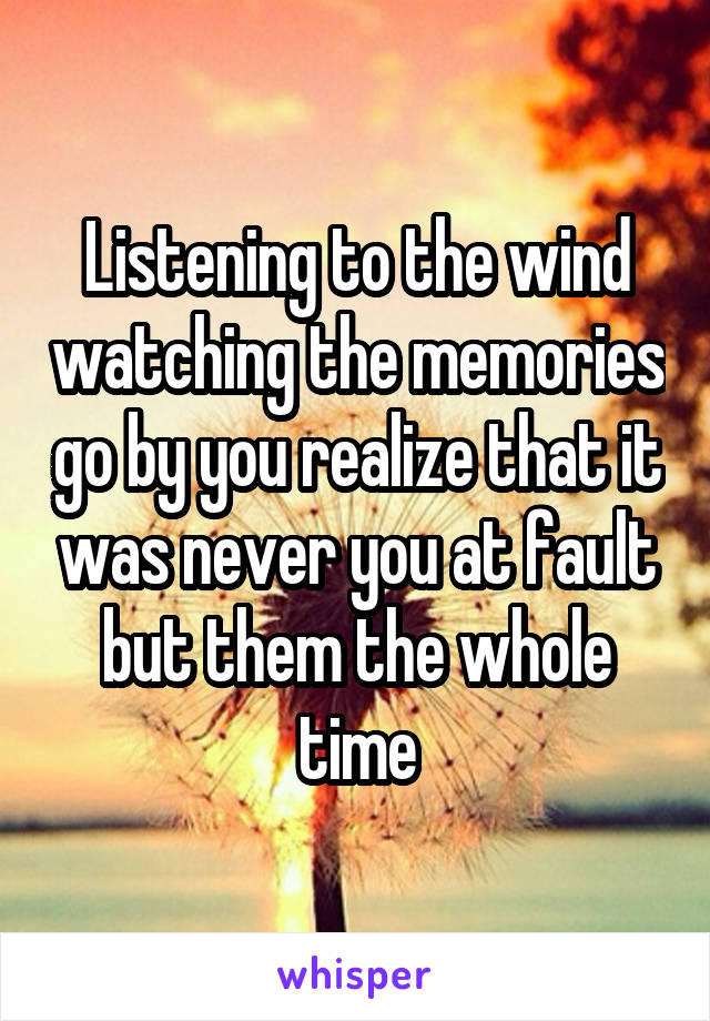 Listening to the wind watching the memories go by you realize that it was never you at fault but them the whole time