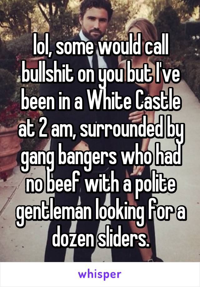 lol, some would call bullshit on you but I've been in a White Castle at 2 am, surrounded by gang bangers who had no beef with a polite gentleman looking for a dozen sliders.