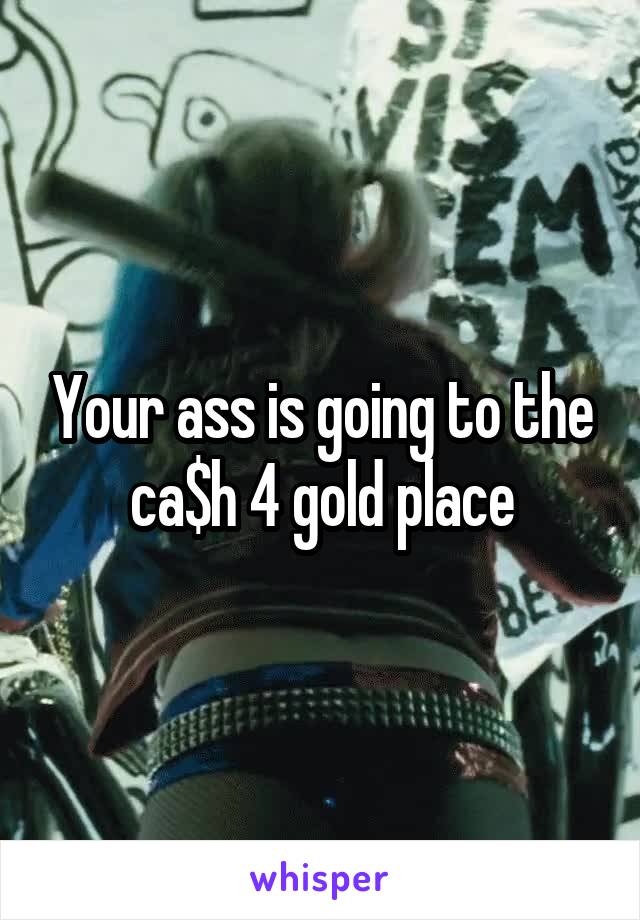Your ass is going to the ca$h 4 gold place