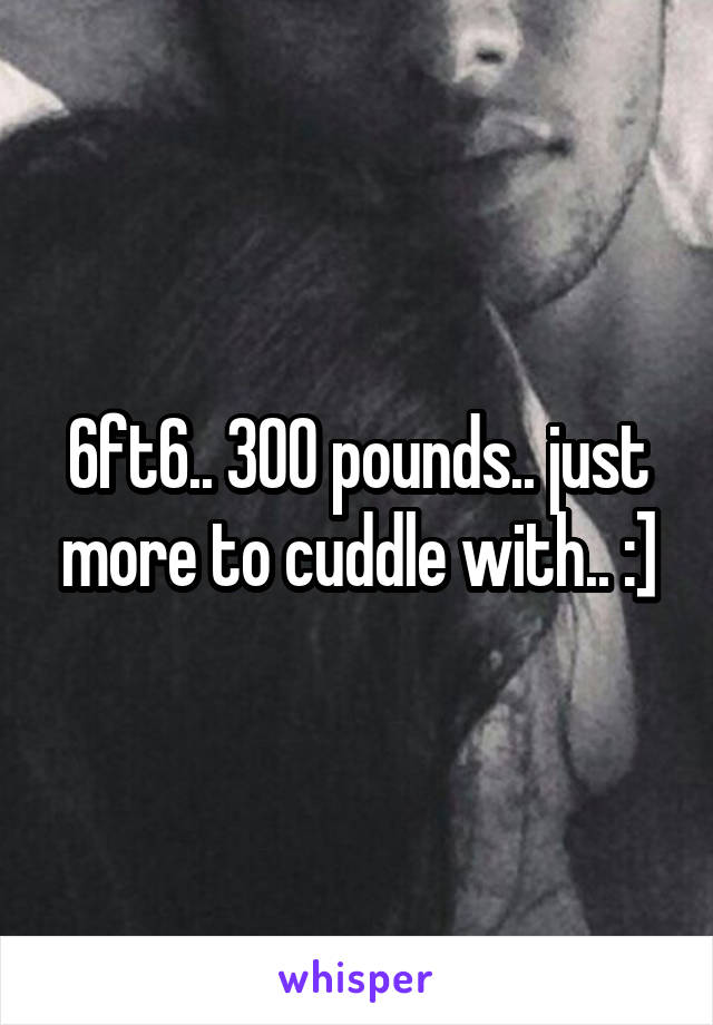 6ft6.. 300 pounds.. just more to cuddle with.. :]