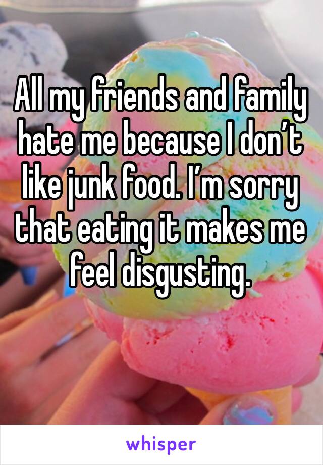All my friends and family hate me because I don’t like junk food. I’m sorry that eating it makes me feel disgusting. 