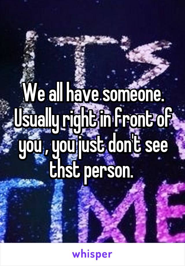 We all have someone. Usually right in front of you , you just don't see thst person. 