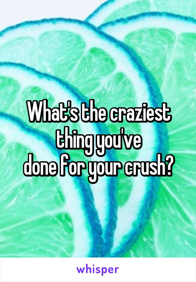 What's the craziest thing you've
done for your crush?