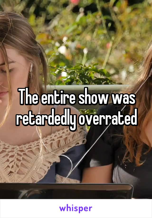 The entire show was retardedly overrated